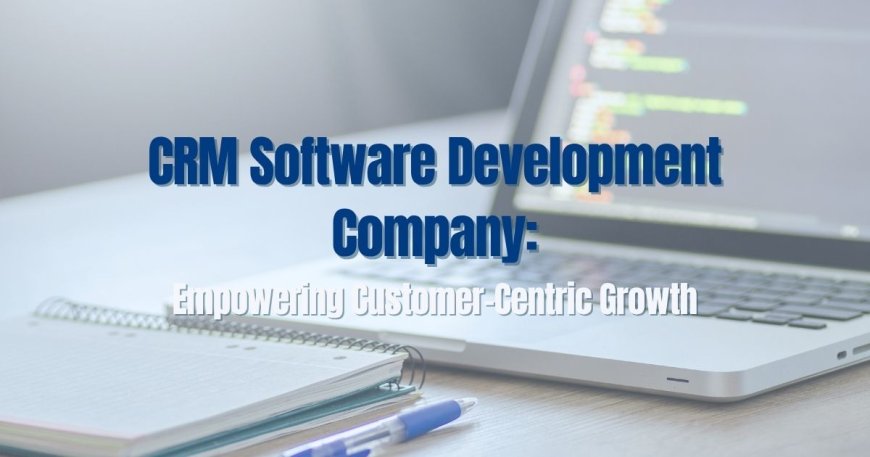 CRM Software Development Company: Empowering Customer-Centric Growth
